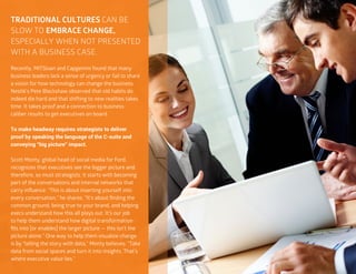 32
TRADITIONAL CULTURES CAN BE
SLOW TO EMBRACE CHANGE,
ESPECIALLY WHEN NOT PRESENTED
WITH A BUSINESS CASE.
Recently, MITSloan and Capgemini found that many
business leaders lack a sense of urgency or fail to share
a vision for how technology can change the business.
Nestlé’s Pete Blackshaw observed that old habits do
indeed die hard and that shifting to new realities takes
time. It takes proof and a connection to business-
caliber results to get executives on board.
To make headway requires strategists to deliver
proof by speaking the language of the C-suite and
conveying “big picture” impact.
Scott Monty, global head of social media for Ford,
recognizes that executives see the bigger picture and,
therefore, so must strategists. It starts with becoming
part of the conversations and internal networks that
carry influence. “This is about inserting yourself into
every conversation,” he shares. “It’s about finding the
common ground, being true to your brand, and helping
execs understand how this all plays out. It’s our job
to help them understand how digital transformation
fits into [or enables] the larger picture — this isn’t the
picture alone.” One way to help them visualize change
is by “telling the story with data,” Monty believes. “Take
data from social spaces and turn it into insights. That’s
where executive value lies.”
 