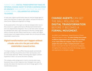 33
IN MOST CASES, DIGITAL TRANSFORMATION TAKES AN
INTERNAL CHANGE AGENT TO SPARK A BURNING SENSE
OF URGENCY, GAIN SUPPORT, AND PAVE THE WAY FOR
A MORE FORMAL, COLLABORATIVE APPROACH
TO CHANGE.
In most cases, digital transformation takes an internal change agent to
spark a burning sense of urgency, gain support, and pave the way for a
more formal, collaborative approach to change.
As discussed earlier in this report, an internal champion often rises to
the occasion (or, is given authority) to officially lead transformation
and cross-departmental integration. This is a role that’s either assumed
by individuals who take it upon themselves to become a change agent
and/or a formal role that’s filled to lead the way. In either case, digital
transformation can’t happen without a leader who stirs the pot and rallies
stakeholders toward action.
“In a large company, it’s very difficult because people automatically
get siloed, and they only see the view of their own business units,”
an interviewee observed. “What’s interesting about digital customer
experience is that it cuts across the entire company.”
This company-wide vantage point is hard to come by when many
businesses focus on their respective silos. Strategists now need to
actively think about the importance and role of change agents in the
transformation process.
Digital transformation can’t happen without
a leader who stirs the pot and rallies
stakeholders toward action.
CHANGE AGENTS CAN GET
THE BALL ROLLING ON
DIGITAL TRANSFORMATION
BEFORE IT BECOMES A
FORMAL MOVEMENT.
As LEGO’s Lars Silberbauer, Global Director of Social
Media and Search, notes, “It's about finding those people
in different departments who are willing to risk things
to be a lead within the company. There are a lot of
people who want to take a company forward.” Digital
leaders must open the door for passionate employees
throughout the company who have the energy, passion,
and experience to champion change.
 