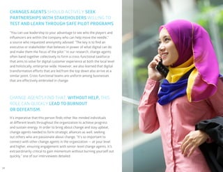 34
CHANGES AGENTS SHOULD ACTIVELY SEEK
PARTNERSHIPS WITH STAKEHOLDERS WILLING TO
TEST AND LEARN THROUGH SAFE PILOT PROGRAMS
CHANGE AGENTS FIND THAT, WITHOUT HELP, THIS
ROLE CAN QUICKLY LEAD TO BURNOUT
OR DEFEATISM.
“You can use leadership to your advantage to see who the players and
influencers are within the company who can help move the needle,”
a source who requested anonymity advised. “The key is to find an
executive or stakeholder that believes in power of what digital can do
and make them the focus of the pilot.” In our research, change agents
often band together collectively to form a cross-functional taskforce
that aims to solve for digital customer experience at both the local level
and holistically, enterprise-wide. However, we also learned that digital
transformation efforts that are led from the top down also arrive at a
similar point. Cross-functional teams are uniform among businesses
that are effectively embroiled in change.
It’s imperative that this person finds other like-minded individuals
at different levels throughout the organization to achieve progress
and sustain energy. In order to bring about change and stay upbeat,
change agents needed to form strategic alliances as well, seeking
out others who are passionate about change. “It’s so important to
connect with other change agents in the organization — at your level
and higher, ensuring engagement with senior-level change agents. It’s
extraordinarily critical to gain momentum without burning yourself out
quickly,” one of our interviewees detailed.
 