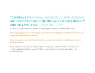 37
In our research, we learned that customer journey mapping is referenced in two different ways:
The two aren’t always related, but they should be. A best practice is to combine the two: Invest time in
researching physical and digital journeys AND how customer behaviors and expectations play a role
at each touchpoint.
TO IMPROVE THE OVERALL CUSTOMER JOURNEY REQUIRES
AN UNDERSTANDING OF THE DIGITAL CUSTOMER JOURNEY
AND THE EXPERIENCE IT DELIVERS TODAY.
1. Journey mapping is the act of outlining the customer journey through physical and digital touchpoints. This
may or may not be informed by research.
2. Journey mapping is the act of researching and charting the customer journey based on digital customer
behavior and trends.
 