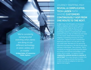 39
Bridget Dolan, Vice President of Interactive
Media at Sephora, seconds LEGO’s work in
multiple journey mapping. But in the case
of Sephora, the company is learning that
technology outlines a complicated path where
customers may or may not follow any one route.
For this reason, Dolan believes that journey
mapping is something necessary for every
new project. “Sephora is such a multifaceted
experience that there’s not one path or map
you could create. We think of it as optimizing
experience by experience. We look at each piece
and how it interrelates.” She continues, “We’re
constantly surveying and watching what clients
are doing to use different technology in-store,
online, and on mobile.” As Sephora reveals,
mapping the customer journey is a journey in
and of itself. This is key, because it implies that
research is ongoing and also that business
models must also be adaptive to take action
against new insights.
JOURNEY MAPPING MAY
REVEAL A COMPLICATED,
TECH-LADEN PATH
WHERE CUSTOMERS
CONTINUOUSLY HOP FROM
ONE ROUTE TO THE NEXT.
“We’re constantly
surveying and
watching what clients
are doing to use
different technology
in-store, online,and
on mobile.”
- Bridget Dolan, VP Interactive
Media, Sephora
 