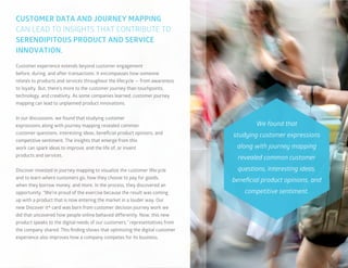 40
Customer experience extends beyond customer engagement
before, during, and after transactions. It encompasses how someone
relates to products and services throughout the lifecycle — from awareness
to loyalty. But, there’s more to the customer journey than touchpoints,
technology, and creativity. As some companies learned, customer journey
mapping can lead to unplanned product innovations.
In our discussions, we found that studying customer
expressions along with journey mapping revealed common
customer questions, interesting ideas, beneficial product opinions, and
competitive sentiment. The insights that emerge from this
work can spark ideas to improve, end the life of, or invent
products and services.
Discover invested in journey mapping to visualize the customer lifecycle
and to learn where customers go, how they choose to pay for goods,
when they borrow money, and more. In the process, they discovered an
opportunity. “We’re proud of the exercise because the result was coming
up with a product that is now entering the market in a louder way. Our
new Discover it® card was born from customer decision journey work we
did that uncovered how people online behaved differently. Now, this new
product speaks to the digital needs of our customers,” representatives from
the company shared. This finding shows that optimizing the digital customer
experience also improves how a company competes for its business.
CUSTOMER DATA AND JOURNEY MAPPING
CAN LEAD TO INSIGHTS THAT CONTRIBUTE TO
SERENDIPITOUS PRODUCT AND SERVICE
INNOVATION.
We found that
studying customer expressions
along with journey mapping
revealed common customer
questions, interesting ideas,
beneficial product opinions, and
competitive sentiment.
 