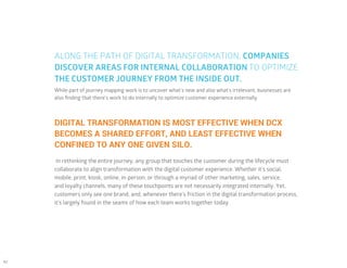 42
While part of journey mapping work is to uncover what’s new and also what’s irrelevant, businesses are
also finding that there’s work to do internally to optimize customer experience externally.
DIGITAL TRANSFORMATION IS MOST EFFECTIVE WHEN DCX
BECOMES A SHARED EFFORT, AND LEAST EFFECTIVE WHEN
CONFINED TO ANY ONE GIVEN SILO.
In rethinking the entire journey, any group that touches the customer during the lifecycle must
collaborate to align transformation with the digital customer experience. Whether it’s social,
mobile, print, kiosk, online, in-person, or through a myriad of other marketing, sales, service,
and loyalty channels, many of these touchpoints are not necessarily integrated internally. Yet,
customers only see one brand, and, whenever there’s friction in the digital transformation process,
it’s largely found in the seams of how each team works together today.
ALONG THE PATH OF DIGITAL TRANSFORMATION, COMPANIES
DISCOVER AREAS FOR INTERNAL COLLABORATION TO OPTIMIZE
THE CUSTOMER JOURNEY FROM THE INSIDE OUT.
 