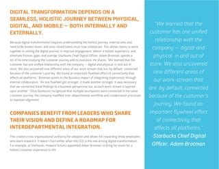 43
COMPANIES BENEFIT FROM LEADERS WHO SHARE
THEIR VISION AND DEFINE A ROADMAP FOR
INTERDEPARTMENTAL INTEGRATION.
This creates cross-organizational authority for adoption and allows for rewarding those employees
who work toward it. It doesn’t hurt either when the CEO is the one driving digital transformation.
For example, at Starbucks, Howard Schultz appointed Adam Brotman to bring his vision for a
holistic customer experience to life.
DIGITAL TRANSFORMATION DEPENDS ON A
SEAMLESS, HOLISTIC JOURNEY BETWEEN PHYSICAL,
DIGITAL, AND MOBILE — BOTH INTERNALLY AND
EXTERNALLY.
Because digital transformation requires understanding the holistic journey, internal silos also
need to be broken down, and once-siloed teams must now collaborate. This allows teams to work
together in uniting the digital journey to improve engagement; deliver a holistic experience; and
eliminate friction, gaps, and overlap. Starbucks Chief Digital Officer, Adam Brotman, spends a
lot of his time studying the customer journey and its evolution. He shares, “We learned that the
customer has one unified relationship with the company — digital and physical, in and out of
store. We also uncovered nine different areas of our work-stream that are, by default, connected
because of the customer’s journey. We found an important flywheel effect of connectivity that
affects all platforms.” Brotman points to the business impact of integrating experiences through
internal collaboration. “As one flywheel got stronger, it made another stronger. It was necessary
that we connected these findings to a business perspective too, as each work-stream is layered
upon another.” Once Starbucks recognized that multiple touchpoints were connected in the same
customer journey, the company modified inter-departmental workflow and collaboration processes
to maintain alignment.
“We learned that the
customer has one unified
relationship with the
company — digital and
physical, in and out of
store. We also uncovered
nine different areas of
our work-stream that
are, by default, connected
because of the customer’s
journey. We found an
important flywheel effect
of connectivity that
affects all platforms.”
-Starbucks Chief Digital
Officer, Adam Brotman
 