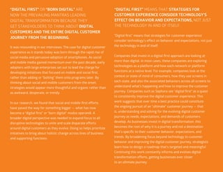 44
It was resounding in our interviews: The case for digital customer
experience as it stands today was born through the rapid rise of
social media and pervasive adoption of smartphones. As social
and mobile media gained momentum over the past decade, early
adopters with large enterprises set out to lead the charge for
developing initiatives that focused on mobile and social first,
rather than adding or “bolting” them onto programs later. By
thinking about social and mobile customers from the onset,
strategies would appear more thoughtful and organic rather than
as awkward, desperate, or trendy.
In our research, we found that social and mobile-first efforts
have paved the way for something bigger — what has now
become a “digital first” or “born digital” modus operandi. A
broader digital perspective was needed to expand focus to all
disruptive technologies to unite and scale disparate efforts
around digital customers as they evolve. Doing so helps prioritize
initiatives to bring about holistic change across lines of business
and supporting functions.
“Digital first” means that strategies for customer experience
consider technology’s effect on behavior and expectations, not just
the technology in and of itself.
Companies that invest in a digital-first approach are looking at
more than digital. In most cases, these companies are exploring
technologies as a platform and how each network or platform
functions at a native level. For example, companies look at the
context or state of mind of consumers, how they use screens in
each state, and also the associated behaviors across all screens to
understand what’s happening and how to improve the customer
journey. Companies such as Sephora see “digital first” as a quest
to consistently improve the digital customer experience. This
work suggests that over time a best practice could constitute
the ongoing pursuit of an “ultimate” customer journey — that
is, understanding and solving for the evolving digital customer
journey as needs, expectations, and demands of customers
develop. As businesses invest in digital transformation, this
becomes the root of why it is a journey and not a destination
that’s specific to their customer behavior, expectations, and
trends. By broadening focus beyond technology to customer
behavior and improving the digital customer journey, strategists
learn how to design a roadmap that’s targeted and meaningful.
Continuing this work constantly informs and evolves digital
transformation efforts, getting businesses ever closer
to an ultimate journey.
“DIGITAL FIRST” OR “BORN DIGITAL” ARE
NOW THE PREVAILING MANTRAS LEADING
DIGITAL TRANSFORMATION BECAUSE THEY
GET STAKEHOLDERS TO THINK ABOUT DIGITAL
CUSTOMERS AND THE ENTIRE DIGITAL CUSTOMER
JOURNEY FROM THE BEGINNING.
“DIGITAL FIRST” MEANS THAT STRATEGIES FOR
CUSTOMER EXPERIENCE CONSIDER TECHNOLOGY’S
EFFECT ON BEHAVIOR AND EXPECTATIONS, NOT JUST
THE TECHNOLOGY IN AND OF ITSELF.
 