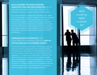 45
This is where “mobile-first” thinking shifts to embody a larger “digital-
first” school of thought. “Digital-first” considers the relationship between
each touchpoint and its role in the overall journey, the variety of
screens and the capabilities of each, and also customer expectations
in every touchpoint and what they hope to accomplish on each screen.
Ford’s Scott Monty shared Ford’s perspective. “Our CMO, Jim Farley, is
encouraging the company to think of digital first in its marketing rather
than adding a ‘rubber stamp’ after traditional media and marketing
considerations.”
EACH CUSTOMER TOUCHPOINT REQUIRES
CONSISTENT UPDATING AND INTEGRATION, ON ITS
OWN AND IN CONCERT WITH ONE ANOTHER, TO
ENSURE A SEAMLESS AND HOLISTIC EXPERIENCE.
COMPANIES MUST RE-PRIORITIZE THEIR
INVESTMENTS IN TRADITIONAL MEDIA IN LIGHT OF
THE EVOLVING DIGITAL CUSTOMER JOURNEY.
We found that businesses often remodel or bolt on mobile, social, and
digital functionality to an aging offline/online infrastructure that is
counterintuitive to customer behavior. Monty explained that at Ford,
like many businesses, decision makers came up in a different era of
engagement. “For a long time, we’ve been based in TV and print, and
digital extension was just a microcosm of the traditional campaign.
Farley is challenging the teams now to think digitally first.” Digital-first
requires that strategists re-imagine the entire journey where digital is
not only first, it is fundamental. Efforts are most meaningful when they
consider the broader picture of customer behavior in an attempt to
answer the question, “What would my digital customer do?”
What
would my
digital
customer
do?
 