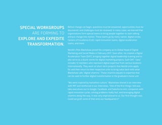 49
Before change can begin, questions must be answered, opportunities must be
discovered, and challenges must be reviewed. In many cases, we learned that
organizations form special teams to bring people together to start talking
and put change into motion. These teams go by many names: digital circles,
Centers of Excellence (CoE), rapid innovation teams, digital acceleration
teams, and more.
Nestlé’s Pete Blackshaw joined the company as its Global Head of Digital
Marketing and Social Media in February 2011. Soon after, he created a Digital
Acceleration Team (DAT), bringing together digital leadership training and to
also serve as a skunk-works for digital marketing projects. Each DAT “class”
includes 12 members who represent digital expertise from various locations
internationally. They work on short-term projects that Nestlé units apply
for and then return to their respective units to bring value back with what
Blackshaw calls “digital vitamins.” These vitamins equate to expertise that
can be used to further digital transformation in the graduate’s home unit.
“We were inspired by hackathon culture,” Blackshaw shared in an interview
with MIT and reinforced in our interviews. “One of the first things I did was
take executives out to Google, Facebook, and Salesforce.com, companies with
rapid innovation cycles, solving problems really fast, and leveraging digital
vitamins along the way. It was very inspirational to us. Our first thought was:
Could we graft some of that onto our headquarters?”
SPECIAL WORKGROUPS
ARE FORMING TO
EXPLORE AND EXPEDITE
TRANSFORMATION.
 