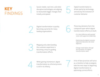 5
•	It is most effective with pointed
vision and supportive leadership.
•	Optimizing the digital customer
experience becomes the initial
objective.
•	Change materializes through
the formation of a digital
transformation team.
1
2
3
4
5
6
7
Social, mobile, real-time, and other
disruptive technologies are aligning
to necessitate bigger changes than
initially anticipated.
Digital transformation is quickly
becoming a priority for many
leading organizations.
Mapping and understanding
the customer experience is
becoming critical in guiding
transformation efforts.
While gaining momentum, digital
transformation as a formal process
is still in its infancy.
Digital transformation is
driven partly by technology
and also by the evolution of
customer behavior.
Three key elements form the
compound upon which digital
transformation efforts are built:
A list of best practices will serve
as a checklist to help strategists
take the next steps to beginning
digital transformation or
optimizing current efforts.
KEY
FINDINGS
 