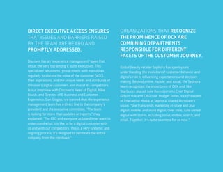 51
DIRECT EXECUTIVE ACCESS ENSURES
THAT ISSUES AND BARRIERS RAISED
BY THE TEAM ARE HEARD AND
PROMPTLY ADDRESSED.
ORGANIZATIONS THAT RECOGNIZE
THE PROMINENCE OF DCX ARE
COMBINING DEPARTMENTS
RESPONSIBLE FOR DIFFERENT
FACETS OF THE CUSTOMER JOURNEY.
Discover has an “experience management” layer that
sits at the very top among C-suite executives. This
specialized “ebusiness” group meets with executives
regularly to discuss the voice of the customer (VOC),
their aspirations, and the unique needs and attributes of
Discover’s digital customers and also of its competitors.
In our interview with Discover’s Head of Digital, Mike
Boush, and Director of E-business and Customer
Experience, Dan Gingiss, we learned that the experience
management team has a direct line to the company’s
president and the executive committee. “The team
is looking for more than updates or reports,” they
explained. “The CEO and everyone at board level want to
understand what it is like to be a digital customer with
us and with our competitors. This is a very systemic and
ongoing process. It’s designed to permeate the entire
company from the top down.”
Global beauty retailer Sephora has spent years
understanding the evolution of customer behavior and
digital’s role in influencing expectations and decision-
making. Beyond online, mobile, and social, the Sephora
team recognized the importance of DCX and, like
Starbucks, placed Julie Bornstein into Chief Digital
Officer role and CMO role. Bridget Dolan, Vice President
of Interactive Media at Sephora, shared Bornstein’s
vision. “She transcends marketing in-store and also
digital, mobile, and store digital. Over time, Julie united
digital with stores, including social, mobile, search, and
email. Together, it’s quite seamless for us now.”
 