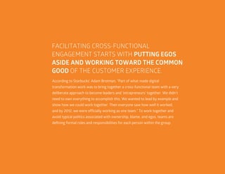 53
FACILITATING CROSS-FUNCTIONAL
ENGAGEMENT STARTS WITH PUTTING EGOS
ASIDE AND WORKING TOWARD THE COMMON
GOOD OF THE CUSTOMER EXPERIENCE.
According to Starbucks’ Adam Brotman, “Part of what made digital
transformation work was to bring together a cross-functional team with a very
deliberate approach to become leaders and ‘intrapreneurs’ together. We didn’t
need to own everything to accomplish this. We wanted to lead by example and
show how we could work together. Then everyone saw how well it worked,
and by 2012, we were officially working as one team.” To work together and
avoid typical politics associated with ownership, blame, and egos, teams are
defining formal roles and responsibilities for each person within the group.
 