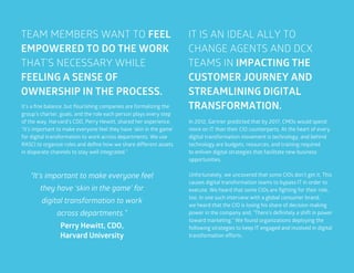 54
TEAM MEMBERS WANT TO FEEL
EMPOWERED TO DO THE WORK
THAT’S NECESSARY WHILE
FEELING A SENSE OF
OWNERSHIP IN THE PROCESS.
IT IS AN IDEAL ALLY TO
CHANGE AGENTS AND DCX
TEAMS IN IMPACTING THE
CUSTOMER JOURNEY AND
STREAMLINING DIGITAL
TRANSFORMATION.It’s a fine balance, but flourishing companies are formalizing the
group’s charter, goals, and the role each person plays every step
of the way. Harvard’s CDO, Perry Hewitt, shared her experience.
“It’s important to make everyone feel they have ‘skin in the game’
for digital transformation to work across departments. We use
RASCI to organize roles and define how we share different assets
in disparate channels to stay well integrated.”
In 2012, Gartner predicted that by 2017, CMOs would spend
more on IT than their CIO counterparts. At the heart of every
digital transformation movement is technology, and behind
technology are budgets, resources, and training required
to enliven digital strategies that facilitate new business
opportunities.
Unfortunately, we uncovered that some CIOs don’t get it. This
causes digital transformation teams to bypass IT in order to
execute. We heard that some CIOs are fighting for their role,
too. In one such interview with a global consumer brand,
we heard that the CIO is losing his share of decision-making
power in the company and, “There’s definitely a shift in power
toward marketing.” We found organizations deploying the
following strategies to keep IT engaged and involved in digital
transformation efforts.
“It’s important to make everyone feel
they have ‘skin in the game’ for
digital transformation to work
across departments.”
Perry Hewitt, CDO,
Harvard University
 