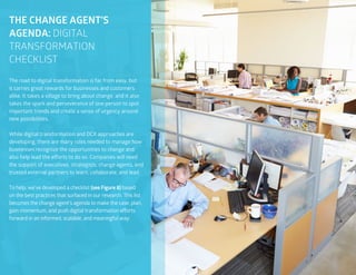 57
The road to digital transformation is far from easy, but
it carries great rewards for businesses and customers
alike. It takes a village to bring about change, and it also
takes the spark and perseverance of one person to spot
important trends and create a sense of urgency around
new possibilities.
While digital transformation and DCX approaches are
developing, there are many roles needed to manage how
businesses recognize the opportunities to change and
also help lead the efforts to do so. Companies will need
the support of executives, strategists, change agents, and
trusted external partners to learn, collaborate, and lead.
To help, we’ve developed a checklist (see Figure 8) based
on the best practices that surfaced in our research. This list
becomes the change agent’s agenda to make the case, plan,
gain momentum, and push digital transformation efforts
forward in an informed, scalable, and meaningful way:
THE CHANGE AGENT’S
AGENDA: DIGITAL
TRANSFORMATION
CHECKLIST
 