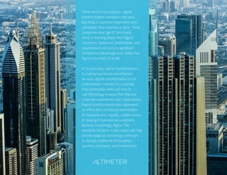 60
While early in its evolution, digital
transformation represents the next
big thing in customer experience and,
ultimately, how business is done. Those
companies that “get it” and invest
more in learning about their digital
customers’ behaviors, preferences, and
expectations will carry a significant
competitive advantage over those that
figure it out later (if at all).
In its own way, digital transformation
is making businesses more human.
As such, digital transformation is not
a destination. Instead, it’s a journey
that continually seeks out how to
use technology in ways that improve
customer experiences and relationships.
Digital transformation also represents
an effort that introduces new models
for business and, equally, creates a way
of staying in business as customers
become increasingly digital. The
elements set forth in this report will help
brands adapt as technology continues
to disrupt traditional philosophies,
systems, processes, and investments.
 