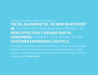 8
THE RE-ALIGNMENT OF, OR NEW INVESTMENT
IN, TECHNOLOGY AND BUSINESS MODELS TO
MORE EFFECTIVELY ENGAGE DIGITAL
CONSUMERS AT EVERY TOUCHPOINT IN THE
CUSTOMER EXPERIENCE LIFECYCLE.
Altimeter Group defines digital transformation as:
While digital transformation means different things to different people, its concept
becomes a mantra for earning relevance and establishing leadership in a digital
economy. As companies begin to invest in digital transformation, they are realizing
promising benefits (see Figure 1).
 