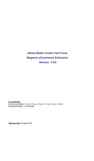 Altima Better Credit Card Form
Magento eCommerce Extension
Version 1.0.0
Compatibility:
Community Edition: 1.4.x.x, 1.5.x.x, 1.6.x.x, 1.7.x.x, 1.8.x.x, 1.9.x.x
Enterprise Edition: 1.9 and later
Release date: 20 April 2015
 