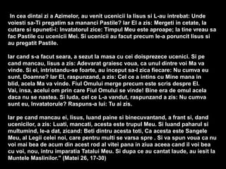 "In cea dintai zi a Azimelor, au venit ucenicii la Iisus si L-au intrebat: Unde
voiesti sa-Ti pregatim sa mananci Pastile? Iar El a zis: Mergeti in cetate, la
cutare si spuneti-i: Invatatorul zice: Timpul Meu este aproape; la tine vreau sa
fac Pastile cu ucenicii Mei. Si ucenicii au facut precum le-a poruncit Iisus si
au pregatit Pastile.

Iar cand s-a facut seara, a sezut la masa cu cei doisprezece ucenici. Si pe
cand mancau, Iisus a zis: Adevarat graiesc voua, ca unul dintre voi Ma va
vinde. Si ei, intristandu-se foarte, au inceput sa-I zica fiecare: Nu cumva eu
sunt, Doamne? Iar El, raspunzand, a zis: Cel ce a intins cu Mine mana in
blid, acela Ma va vinde. Fiul Omului merge precum este scris despre El.
Vai, insa, acelui om prin care Fiul Omului se vinde! Bine era de omul acela
daca nu se nastea. Si Iuda, cel ce L-a vandut, raspunzand a zis: Nu cumva
sunt eu, Invatatorule? Raspuns-a lui: Tu ai zis.
Iar pe cand mancau ei, Iisus, luand paine si binecuvantand, a frant si, dand
ucenicilor, a zis: Luati, mancati, acesta este trupul Meu. Si luand paharul si
multumind, le-a dat, zicand: Beti dintru acesta toti, Ca acesta este Sangele
Meu, al Legii celei noi, care pentru multi se varsa spre . Si va spun voua ca nu
voi mai bea de acum din acest rod al vitei pana in ziua aceea cand il voi bea
cu voi, nou, intru imparatia Tatalui Meu. Si dupa ce au cantat laude, au iesit la
Muntele Maslinilor." (Matei 26, 17-30)

 