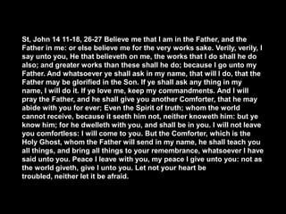 St, John 14 11-18, 26-27 Believe me that I am in the Father, and the
Father in me: or else believe me for the very works sake. Verily, verily, I
say unto you, He that believeth on me, the works that I do shall he do
also; and greater works than these shall he do; because I go unto my
Father. And whatsoever ye shall ask in my name, that will I do, that the
Father may be glorified in the Son. If ye shall ask any thing in my
name, I will do it. If ye love me, keep my commandments. And I will
pray the Father, and he shall give you another Comforter, that he may
abide with you for ever; Even the Spirit of truth; whom the world
cannot receive, because it seeth him not, neither knoweth him: but ye
know him; for he dwelleth with you, and shall be in you. I will not leave
you comfortless: I will come to you. But the Comforter, which is the
Holy Ghost, whom the Father will send in my name, he shall teach you
all things, and bring all things to your remembrance, whatsoever I have
said unto you. Peace I leave with you, my peace I give unto you: not as
the world giveth, give I unto you. Let not your heart be
troubled, neither let it be afraid.

 
