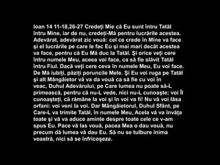 Ioan 14 11-18,26-27 Credeţi Mie că Eu sunt întru Tatăl şi Tal
întru Mine, iar de nu, credeţi-Mă pentru lucrările acestea.
Adevărat, adevărat zic vouă: cel ce crede în Mine va face
şi el lucrările pe care le fac Eu şi mai mari decât acestea
va face, pentru că Eu Mă duc la Tatăl. Şi orice veţi cere
întru numele Meu, aceea voi face, ca să fie slăvit Tatăl
întru Fiul. Dacă veţi cere ceva în numele Meu, Eu voi face.
De Mă iubiţi, păziţi poruncile Mele. Şi Eu voi ruga pe Tatăl
şi alt Mângâietor vă va da vouă ca să fie cu voi în
veac, Duhul Adevărului, pe Care lumea nu poate să-L
primească, pentru că nu-L vede, nici nu-L cunoaşte; voi Îl
cunoaşteţi, că rămâne la voi şi în voi va fi! Nu vă voi lăsa
orfani: voi veni la voi. Dar Mângâietorul, Duhul Sfânt, pe
Care-L va trimite Tatăl, în numele Meu, Acela vă va învăţa
toate şi vă va aduce aminte despre toate cele ce v-am
spus Eu. Pace vă las vouă, pacea Mea o dau vouă, nu
precum dă lumea vă dau Eu. Să nu se tulbure inima
voastră, nici să se înfricoşeze.

 