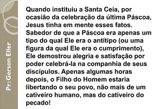 Quando instituiu a Santa Ceia, por
ocasião da celebração da última Páscoa,
Jesus tinha em mente esses fatos.
Sabedor de que a Páscoa era apenas um
tipo do qual Ele era o antítipo (ou uma
figura da qual Ele era o cumprimento),
Ele demostrou alegria e satisfação por
poder celebrá-la na companhia de seus
discípulos. Apenas algumas horas
depois, o Filho do Homem estaria
libertando o seu povo, não mais de um
cativeiro humano, mas do cativeiro do
pecado!
 