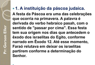  1. A instituição da páscoa judaica.
A festa da Páscoa era uma das celebrações
que ocorria na primavera. A palavra é
derivada do verbo hebraico pasah, com o
sentido de "passar por cima". Essa festa
tem sua origem nos dias que antecedem o
êxodo dos israelitas do Egito, conforme
narrado em Êxodo 12. Até esse momento,
Faraó relutava em deixar os israelitas
partirem conforme a determinação do
Senhor.
 
