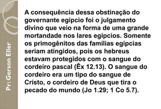 A consequência dessa obstinação do
governante egípcio foi o julgamento
divino que veio na forma de uma grande
mortandade nos lares egípcios. Somente
os primogênitos das famílias egípcias
seriam atingidos, pois os hebreus
estavam protegidos com o sangue do
cordeiro pascal (Êx 12.13). O sangue do
cordeiro era um tipo do sangue de
Cristo, o cordeiro de Deus que tira o
pecado do mundo (Jo 1.29; 1 Co 5.7).
 