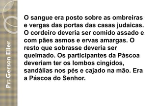 O sangue era posto sobre as ombreiras
e vergas das portas das casas judaicas.
O cordeiro deveria ser comido assado e
com pães asmos e ervas amargas. O
resto que sobrasse deveria ser
queimado. Os participantes da Páscoa
deveriam ter os lombos cingidos,
sandálias nos pés e cajado na mão. Era
a Páscoa do Senhor.
 