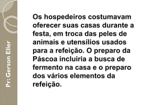 Os hospedeiros costumavam
oferecer suas casas durante a
festa, em troca das peles de
animais e utensílios usados
para a refeição. O preparo da
Páscoa incluiria a busca de
fermento na casa e o preparo
dos vários elementos da
refeição.
 