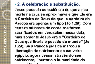  2. A celebração e substituição.
Jesus possuía consciência de que a sua
morte na cruz se aproximava e que Ele era
o Cordeiro de Deus do qual o cordeiro da
Páscoa era apenas um tipo (Jo 1.29). Com
certeza milhares de cordeiros foram
sacrificados em Jerusalém nessa data,
mas somente Jesus era o "Cordeiro de
Deus que tiraria o pecado do mundo" (Jo
1.29). Se a Páscoa judaica marcou a
libertação do sofrimento do cativeiro
egípcio, agora Jesus, através do seu
sofrimento, libertaria a humanidade da
 