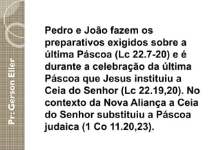 Pedro e João fazem os
preparativos exigidos sobre a
última Páscoa (Lc 22.7-20) e é
durante a celebração da última
Páscoa que Jesus instituiu a
Ceia do Senhor (Lc 22.19,20). No
contexto da Nova Aliança a Ceia
do Senhor substituiu a Páscoa
judaica (1 Co 11.20,23).
 
