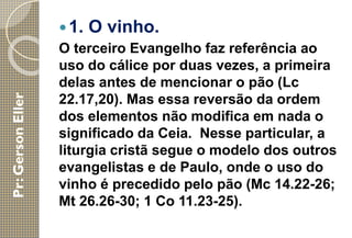 1. O vinho.
O terceiro Evangelho faz referência ao
uso do cálice por duas vezes, a primeira
delas antes de mencionar o pão (Lc
22.17,20). Mas essa reversão da ordem
dos elementos não modifica em nada o
significado da Ceia. Nesse particular, a
liturgia cristã segue o modelo dos outros
evangelistas e de Paulo, onde o uso do
vinho é precedido pelo pão (Mc 14.22-26;
Mt 26.26-30; 1 Co 11.23-25).
 