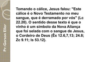 Tomando o cálice, Jesus falou: "Este
cálice é o Novo Testamento no meu
sangue, que é derramado por vós" (Lc
22.20). O sentido desse texto é que o
vinho é um símbolo da Nova Aliança
que foi selada com o sangue de Jesus,
o Cordeiro de Deus (Êx 12.6,7,13; 24.8;
Zc 9.11; Is 53.12).
 