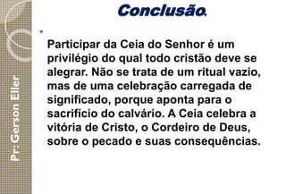Conclusão.

Participar da Ceia do Senhor é um
privilégio do qual todo cristão deve se
alegrar. Não se trata de um ritual vazio,
mas de uma celebração carregada de
significado, porque aponta para o
sacrifício do calvário. A Ceia celebra a
vitória de Cristo, o Cordeiro de Deus,
sobre o pecado e suas consequências.
 