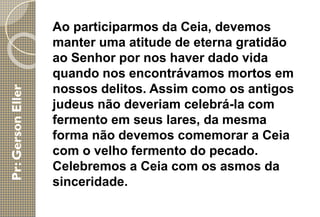 Ao participarmos da Ceia, devemos
manter uma atitude de eterna gratidão
ao Senhor por nos haver dado vida
quando nos encontrávamos mortos em
nossos delitos. Assim como os antigos
judeus não deveriam celebrá-la com
fermento em seus lares, da mesma
forma não devemos comemorar a Ceia
com o velho fermento do pecado.
Celebremos a Ceia com os asmos da
sinceridade.
 