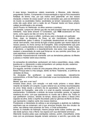 A esse tempo, havendo-se calado novamente o Messias, João interveio,
perguntando Senhor, Compreendo a Vossa exortação e rogo ao Pai a necessária
fortaleza de ânimo; mas, por que motivo será justamente um dos vossos
discípulos o traidor de vossa causa? Já nos ensinastes que, para se eliminarem
do mundo os escândalos Outros escândalos se tornam necessários; contudo,
ainda não pude atinar com a razão de um Possível traidor em fosso próprio
colégio de edificação e de amizade.
Jesus Pousou no interlocutor os olhos serenos e acentuou:
Em verdade, cumpre-me afirmar que não me será possível dizer-vos tudo agora;
entretanto, mais tarde enviarei O Consolador, que VOS esclarecerá em meu
nome, como agora vos falo em nome de meu Pai.
E, detendo-se um pouco a refletir, continuou para o discípulo em particular:
Ouve, Jogo: os desígnios de Deus, se são insondáveis, também são
invariavelmente justos e sábios. O escândalo desabrochará em nosso próprio
círculo bem-amado, mas servirá de lição a todos aqueles que vierem depois de
nossos passos, no divino serviço do Evangelho. Eles compreenderão que para
atingirem a porta estreita da renúncia redentora hão de encontrar, muitas Vezes,
o abandono, a ingratidão e o desentendimento dos seres mais queridos. Isso
revelará a necessidade de cada qual firmar-se no seu caminho para Deus, por
mais espinhoso e sombrio que ele seja.
O apóstolo impressionara-se vivamente com as derradeiras palavras do Mestre
e passou a meditar sobre seus ensinos.
*
As sensações de estranheza perduravam em toda a assembleia. Jesus, então,
levantou-se e, oferecendo a cada companheiro um pedaço de pão, exclamou:
Tomai e comei! Este é o meu corpo.
Em seguida, servindo a todos de uma pequena bilha de vinho, acrescentou:
Bebei! Porque este é o meu sangue, dentro do Novo Testamento, a confirmar as
verdades de Deus.
Os discípulos lhe acolheram a suave recomendação, naturalmente
surpreendidos, e Simão Pedro, sem dissimular a sua incompreensão do símbolo,
interrogou:
Mestre, que vem a ser isso?
Amados disse Jesus, com emoção —r está muito próximo o nosso último
instante de trabalho em conjunto e quero reiterar-vos as minhas recomendações
de amor, feitas desde o primeiro dia do apostolado. Este pão significa o do
banquete do Evangelho; este vinho é o sinal do espírito renovador dos meus
ensinamentos. Constituirão o símbolo de nossa comunhão perene, no sagrado
idealismo do amor, com que operaremos no mundo até o último dia. Todos os
que partilharem conosco, através do tempo, desse pão eterno e desse vinho
sagrado da alma, terão o espírito fecundado pela luz gloriosa do Reino de Deus,
que representa o objetivo santo dos nossos destinos.
Ponderando a intensidade do esforço a ser empregado e aludindo às multidões
espirituais que se conservam sob a sua amorosa direção, fora dos círculos da
carne, nas esferas mais próximas da Terra, o Cristo acrescentou:
Imenso é o trabalho da redenção, mesmo porque tenho outras ovelhas que não
são deste aprisco; mas o Reino nos espera com sua eternidade luminosa!...
Altamente tocados pelas suas exortações solenes, porém, maravilhados ainda
mais com as promessas daquele reinado venturoso e sem-fim, que ainda não
 