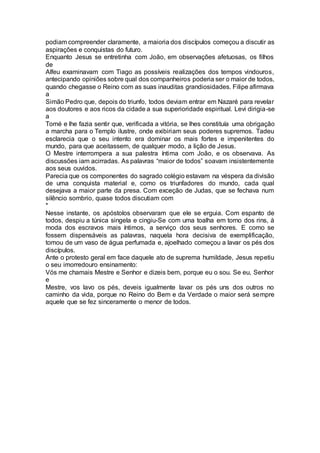 podiam compreender claramente, a maioria dos discípulos começou a discutir as
aspirações e conquistas do futuro.
Enquanto Jesus se entretinha com João, em observações afetuosas, os filhos
de
Alfeu examinavam com Tiago as possíveis realizações dos tempos vindouros,
antecipando opiniões sobre qual dos companheiros poderia ser o maior de todos,
quando chegasse o Reino com as suas inauditas grandiosidades. Filipe afirmava
a
Simão Pedro que, depois do triunfo, todos deviam entrar em Nazaré para revelar
aos doutores e aos ricos da cidade a sua superioridade espiritual. Levi dirigia-se
a
Tomé e lhe fazia sentir que, verificada a vitória, se lhes constituía uma obrigação
a marcha para o Templo ilustre, onde exibiriam seus poderes supremos. Tadeu
esclarecia que o seu intento era dominar os mais fortes e impenitentes do
mundo, para que aceitassem, de qualquer modo, a lição de Jesus.
O Mestre interrompera a sua palestra íntima com João, e os observava. As
discussões iam acirradas. As palavras “maior de todos” soavam insistentemente
aos seus ouvidos.
Parecia que os componentes do sagrado colégio estavam na véspera da divisão
de uma conquista material e, como os triunfadores do mundo, cada qual
desejava a maior parte da presa. Com exceção de Judas, que se fechava num
silêncio sombrio, quase todos discutiam com
*
Nesse instante, os apóstolos observaram que ele se erguia. Com espanto de
todos, despiu a túnica singela e cingiu-Se com uma toalha em torno dos rins, à
moda dos escravos mais íntimos, a serviço dos seus senhores. E como se
fossem dispensáveis as palavras, naquela hora decisiva de exemplificação,
tomou de um vaso de água perfumada e, ajoelhado começou a lavar os pés dos
discípulos.
Ante o protesto geral em face daquele ato de suprema humildade, Jesus repetiu
o seu imorredouro ensinamento:
Vós me chamais Mestre e Senhor e dizeis bem, porque eu o sou. Se eu, Senhor
e
Mestre, vos lavo os pés, deveis igualmente lavar os pés uns dos outros no
caminho da vida, porque no Reino do Bem e da Verdade o maior será sempre
aquele que se fez sinceramente o menor de todos.
 