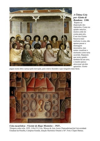 A Última Ceia
por- Giotto di
Bondone. 1306
Repare na
disposição dos
Apóstolos. Como no
quadro anterior,
muitos estão de
costas para nós.
Com isso Giotto
buscava mais
realismo à cena, não
apenas passar a
mensagem
necessária, mas
tentar visualizar o
momento como teria
ocorrido. Reparem
que neste quadro
também há um erro,
o mastro parece
atravessar um dos
apóstolos. Giotto
pagou nesta obra o preço pela inovação, pois estava fazendo o que ninguém mais fazia.
Ceia eucarística - Vicente do Rego Monteiro – 1925 .
Têmpera sobre tela, 1925, 110x131,5 cm. Museu de Arte Assis Chateaubriand da Universidade
Estadual da Paraíba, Campina Grande, doação Hermínio Ometto e Srª. Foto: Cleper Dantas.
 