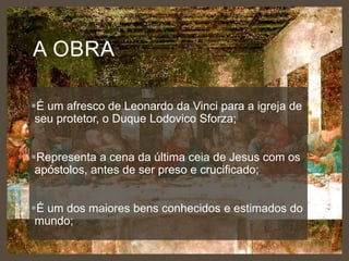 A OBRA
É um afresco de Leonardo da Vinci para a igreja de
seu protetor, o Duque Lodovico Sforza;
Representa a cena da última ceia de Jesus com os
apóstolos, antes de ser preso e crucificado;
É um dos maiores bens conhecidos e estimados do
mundo;

 