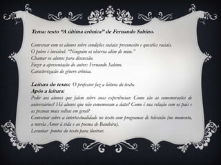Tema: texto “A última crônica” de Fernando Sabino.
Conversar com os alunos sobre condições sociais: preconceito e questões raciais.
O pobre é invisível: “Ninguém os observa além de mim.”
Chamar os alunos para discussão.
Fazer a apresentação do autor: Fernando Sabino.
Caracterização do gênero crônica.
Leitura do texto: O professor faz a leitura do texto.
Após a leitura:
Pedir aos alunos que falem sobre suas experiências: Como são as comemorações de
aniversários? Há alunos que não comemoram a data? Como é sua relação com os pais e
as pessoas mais velhas em geral?
Conversar sobre a intertextualidade no texto com programas de televisão (no momento,
a novela Amor à vida e ao poema de Bandeira).
Levantar pontos do texto para ilustrar.
 