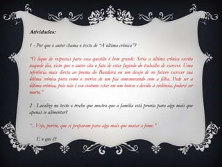 Atividades:
1 - Por que o autor chama o texto de “A última crônica”?
“O leque de respostas para essa questão é bem grande: Seria a última crônica escrita
naquele dia, visto que o autor cita o fato de estar fugindo do trabalho de escrever. Uma
referência mais direta ao poema do Bandeira ou um desejo de no futuro escrever sua
última crônica pura como o sorriso de um pai comemorando com a filha. Pode ser a
última crônica, pois não é seu costume estar em um boteco e devido à violência, poderá ser
morto.”
2 - Localize no texto o trecho que mostra que a família está pronta para algo mais que
apenas se alimentar?
“...Vejo, porém, que se preparam para algo mais que matar a fome.”
E o que é?
 
