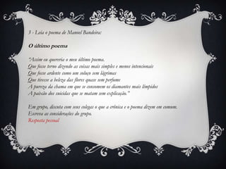 3 - Leia o poema de Manoel Bandeira:
O último poema
“Assim eu quereria o meu último poema.
Que fosse terno dizendo as coisas mais simples e menos intencionais
Que fosse ardente como um soluço sem lágrimas
Que tivesse a beleza das flores quase sem perfume
A pureza da chama em que se consomem os diamantes mais límpidos
A paixão dos suicidas que se matam sem explicação.”
Em grupo, discuta com seus colegas o que a crônica e o poema dizem em comum.
Escreva as considerações do grupo.
Resposta pessoal
 