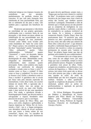intelectual alarga-se nos tropeços incautos do    de quem deveria aperfeiçoar, sempre mais, a
comodismo          que       nos     precipita,   “língua que sua boca tem a honra [e o mérito]
paulatinamente, na perdição sinuosa dos           de falar”. Já perdemos tanto com a estúpida
conceitos. O que vale para formação bem           iniciativa de, por longos anos, tirar o latim do
estruturada de uma personalidade forte, que       ensino das escolas, que também querem
não se sedimenta do dia para a noite, vale        sacrificar o português, fomentando a sede de
também para a aquisição dos benefícios do         domínio que o Estado possui em não permitir
saber.                                            que as comportas da inteligência de seus
        Há pessoas que passaram a vida inteira    patriotas sejam abertas o suficiente, a ponto
na esterilidade de sua própria apreciação,        de contradizê-lo no azedume irrefreável de
conformadas com a mesmice burra de sua            sua tirania. Se o latinista e primoroso
presunção, e não deram um passo adiante na        romancista francês, Charles Péguy, disse tão
solidificação de sua personalidade nem da         poeticamente bem: “O professor que, pela
construção adequada de suas pretensões.           primeira vez, abre a gramática na declinação
Viveram como folhas secas levadas pelo            de rosa, rosae, não sabe sobre que canteiro de
vento instantâneo do “tanto faz como tanto        flores abre a alma do jovem”, o que diríamos
fez”. Daqui a pouco, vão considerar que tanto     da pobre e maltratada língua portuguesa? Se o
faz dizer “masculação” quanto “musculação”;       professor não incentiva o aluno na conquista
“olhos      embaçados”,       quanto    “olhos    permanente do encanto pelo “canteiro de
embalsamados;          “colesterol”     quanto    flores” da própria língua mater, que tipo de
“cloresterol”, e assim vai descendo, ladeira      perfume será exalado de seus conhecimentos?
abaixo, a verborréia delinquente da                       O investimento deve ser a longo prazo,
desintegração do saber. Mentalidades assim,       mas, como diz um adágio russo, por mais
estagnadas na infantilidade tímida do             longa que seja a caminhada, sempre se inicia
conhecimento, tanto assustam quanto               pelos primeiros passos. Ninguém vai aprender
preocupam. Então, como poderia uma nação          a gramática num piscar de olhos. Então,
melhorar seu coeficiente de educação              coragem aos estudantes, aos professores e aos
aceitando o errado como se fosse o certo? A       curiosos da linguística, e... Mãos à obra. Com
mentira como se fosse a verdade? O falso          certeza, terá maior êxito quem não se deixar
como se fosse o verdadeiro? As trevas como        levar pela minoria que julga o saber apenas
se fossem a luz? Enfim, a demência como se        uma questão de estilo, do estilo da
fosse a lucidez? A ignorância não se nivela       mediocridade que não leva ninguém a lugar
por baixo nem pela máxima expressão do            nenhum. Somente o saber qualificado,
minimalismo. Como diria Cantù, um escritor        segundo as exigências da pesquisa e do labor
italiano do século XIX, o ignorante não é         intelectual, poderá abrir as portas do
apenas um lastro, mas um perigo na                profissionalismo à superação da parvoíce
embarcação social, ou, para citar Goethe,         insana dos dementes.
nada é mais terrível do que uma ignorância
ativa. Pior ainda, a ignorância ativada e                 Pe. Gilvan Rodrigues, Pós-graduado
homologada pelo Estado, que deveria tutelar e     em Didática e Metodologia do Ensino
salvaguardar a riqueza hereditária mais           Superior pela FSLF, Mestre em Teologia
preciosa de um povo, que é a sua língua.          Bíblica    pela     Pontifícia Universidade
        Pobre poema de Olavo Bilac, que           Gregoriana de Roma, Professor de Sagrada
eleva, com estilo, elegância e garbosidade, a     Escritura, Chanceler do Arcebispado de
riqueza imperiosa da “última flor do Lácio,       Aracaju e Escritor.
inculta e bela”, isto é, a língua portuguesa,
esse derradeiro rebento da árvore neolatina,
com que temos a honra solene de nos
comunicar!. Agora, sim, “os cascalhos da
bruta mina” serão velados pelo desinteresse

                                                                                                2
 