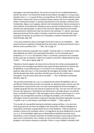 mensagens é de vital importância. Da maneira em que for em recebidas depende o
destino das almas'. Fui novamente levada através destas mensagens, e vi a que preço
elevado a d q u i r i r a o povo de Deus sua experiência. Ela fora obtida mediante muito
sofrimento e intensa luta. Deus os conduzira passo a passo, até os ter colocado sobre
sólido e inamovível estrado. V i pessoas aproximarem-se do estrado e examinar-lhe o
fundamento. Alguns, com regozijo, subiram nele imediatamente. Outros começaram a
achar defeitos no fundamento. Desejavam que se fizessem melhoramentos, e então o
estrado seria aperfeiçoado, e o povo muito mais feliz. Alguns desceram do estrado
para examiná-lo e declararam estar seu alicerce mal colocado. V i , porém, que quase
todos permaneciam firmes sobre o estrado, e exortei os que haviam descido, a que
cessassem de queixar-se; pois Deus era o Arquiteto, e estavam lutando contra Êle. " —
Early Writings, pág. 258.

" A luz que recebemos sobre a mensagem do terceiro anjo é a luz verdadeira . . . Não
haverá nenhuma mudança na feição geral de nossa obra. Ela deve permanecer clara e
distinta como a profecia a fez. " — Test., Vol. 6, pág. 17.

Não haverá nenhuma separação mas unidade. "Satanás sabe m u i to bem que o bom
êxito depende da ordem e da cooperação harmônica. Foi-me mostrado que o
empenho p a r t i c u l a r de Satanás é induz i r os homens a pensarem ser a vontade
de Deus que eles se separem e sigam seus próprios caminhos, independentes de seus
irmãos". — Test. para a Igreja, pág. 74.

"Quando se levanta alguém, de nosso meio ou fora de nós, tendo a preocupação de
proclamar uma mensagem que declare que o povo de Deus pertence ao número dos
de Babilônia, e que pretenda que o a l to clamor é um chamado para sair dela,
podereis saber que esse t a l não é portador da mensagem de verdade. Não o recebais,
não lhe desejeis bom êxito; pois Deus não falou por ele nem lhe confiou uma
mensagem, mas ele correu antes de ser enviado". — Test. to Ministers and Gospel
Workers, pág. 41.

"Os que têm proclamado ser a i g r e j a adventista do sétimo dia Babilônia, têm-se
servido dos Testemunhos para dar à sua atitude um aparente apoio; mas por que não
apresentaram o que durante anos t em sido a preocupação de minha mensagem: a
unidade da igreja? Por que não citaram as palavras do anjo: 'Uni-vos! Uni-vos! Uní-vos!
Por que não repetiram a advertência nem declararam o princípio de que 'na união há
força, na divisão há fraqueza' ? São mensagens como a desses homens que d i v i d em
a igreja e nos envergonham perante os inimigos da verdade, e em semelhantes
mensagens revela-se claramente a especiosa operação do grande enganador, que quer
i m pedir a i g r e j a de alcançar a perfeição na unidade". — Idem, pág. 56.

"Si o mundo vê uma perfeita harmonia existindo na igreja de Deus, i s to será uma
forte prova para ele em favor da religião cristã. Dissensões, infelizes divergências e
mesquinhas contendas na igreja desonram ao nosso Redentor. Tudo isto pode ser
evitado si nosso eu for entregue a Deus, e os seguidores de Jesus obedecerem à voz da
i g r e j a. A incredulidade sugere que a independência individual aumenta nossa
importância, e que é fraqueza submeter ao veredito da igreja nossas próprias idéias do
que é reto e conveniente, mas o render-se a tais sentimentos e pontos de vista é
perigoso e nos levará à anarquia e confusão. Cristo v i u que unidade e amizade cristã
 