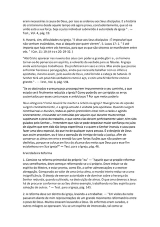eram necessárias à causa de Deus, por isso as ordenou aos Seus discípulos. E a história
do cristianismo desde aquele tempo até agora prova, concludentemente, que só na
união está a sua força. Seja o juízo individual submetido à autoridade da igreja " . —
Test., Vol. 4, pág. 19.

4. Haverá, sim, dificuldades na igreja. "E disse aos Seus discípulos : É impossível que
não venham escândalos, mas ai daquele por quem vierem". S. Lucas 17: 1. " E até
importa que haja entre vós heresias, para que os que são sinceros se manifestem entre
vós. " I Cor. 11: 19; (A t o s 20: 29-32. )

"Até Cristo aparecer nas nuvens dos céus com poder e grande glór i a , os homens
tornar-se-ão perversos em espírito, e volverão da verdade para as fábulas. A igreja
ainda verá tempos trabalhosos. Ela profetizará em saco e cinza. Mas ainda que precise
enfrentar heresias e perseguições, ainda que necessite batalhar com os infiéis e
apóstatas, mesmo assim, pelo auxílio de Deus, está ferindo a cabeça de Satanás. O
Senhor terá um povo tão verdadeiro como o aço, e com uma fé tão firme como o
granito " . — Test., Vol. 4, pág. 594.

"Se os obstinados e presunçosos prosseguirem impunemente o seu caminho, a que
estado será finalmente reduzida a igreja? Como poderão ser corrigidos os erros
sustentados por esses contumazes e ambiciosos ? Por que meios poderia

Deus atingi-los? Como deverá Ele manter a ordem na igreja? Divergências de opinião
surgem constantemente, e a igreja amiúde é visitada pela apostasia. Quando surgem
controvérsias e divisões, todas as partes pretendem estar com a razão e agindo
sinceramente, recusando ser instruídas por aqueles que durante muito tempo
suportaram o peso do trabalho, e que como elas devem perfeitamente saber, têm sido
guiados pelo Senhor... Pretendem que não se pode depositar maior confiança no juízo
de alguém que tem tido tão longa experiência e a quem o Senhor instruiu e usou para
fazer uma obra especial, do que no de qualquer outra pessoa. É o desígnio de Deus
que assim procedam, ou é isto a operação do inimigo de toda a justiça, afim de
conservar as almas em erro e enredá-las com fortes ilusões que não podem ser
desfeitas, porque se colocaram fora do alcance dos meios que Deus para esse fim
estabeleceu em Sua igreja?" — Test. para a Igreja, pág. 46.

A Verdadeira Reforma

1. Consiste na reforma primordial do próprio "eu" — "Aquele que se propõe reformar
seus semelhantes, deve começar reformando-se a si próprio. Deve imbuir-se do
espírito do Mestre, e estar pronto, como Ele, a sofrer admoestações e a exercer
abnegação. Comparado ao valor de uma única alma, o mundo inteiro reduz-se a uma
insignificância. O desejo de exercer autoridade e de dominar sobre a herança do
Senhor redunda, quando cultivado, na destruição de almas. O que ama deveras a Jesus
há de procurar conformar-se ao Seu divino exemplo, trabalhando no Seu espírito para
salvação de outros. " — Test. para a Igreja, pág. 143.

2. A reforma deve ser dentro da igreja, levando-a a trabalhar. — "Em visões da noite
passaram diante de mim representações de um grande movimento reformatório entre
o povo de Deus. Muitos estavam louvando a Deus. Os enfermos eram curados, e
outros milagres se operavam. Viu-se um espírito de intercessão, tal como se
 