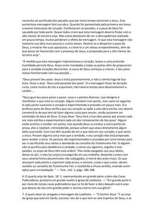 necessita ser purificado dos pecados que por tanto tempo excluíram a Jesus. Esta
portentosa mensagem fará sua obra. Quando foi apresentada pela primeira vez levou
a exame meticuloso do coração. Confessaram-se pecados, e o povo de Deus foi
sacudido por toda parte. Quase todos criam que esta mensagem deveria findar com o
alto clamor do terceiro anjo. Mas como deixassem de ver a obra poderosa realizada
em pouco tempo, muitos perderam o efeito da mensagem. Vi que esta mensagem não
realizaria sua obra nuns poucos e curtos meses. Destina-se a despertar o povo de
Deus, a mostrar-lhe suas apostasias, e a levá-lo a um zeloso arrependimento, afim de
que possa ser favorecido com a presença de Jesus, e preparado para o alto clamor do
terceiro anjo".

"À medida que esta mensagem impressionava o coração, levava a uma profunda
humildade perante Deus. Anjos eram mandados a todas as partes afim de prepararem
para a verdade corações descrentes. A causa de Deus começou a crescer, e Seu povo
estava familiarizado com sua posição....

"Deus provará Seu povo. Jesus o trata pacientemente, e não o vomita logo de Sua
boca. Disse o anjo: 'Deus está pesando Seu povo'. Si a mensagem fosse de duração
curta, como muitos de nós a supunham, não haveria tempo para desenvolverem o
caráter....

"Deus guia Seu povo passo a passo. Leva-o a pontos diversos, cujo desígnio é
manifestar o que está no coração. Alguns resistem num ponto, mas caem no seguinte.
A cada ponto sucessivo o coração é experimentado e provado um pouco mais. Si o
professo povo de Deus verifica que seu coração se opõe a esta obra estrita, isso deverá
convencê-lo de que tem de fazer alguma coisa para vencer, senão quiserem ser
vomitados da boca de Deus. O anjo disse: 'Deus fará a Sua obra passar por provas cada
vez mais estritas e experimentará cada um dos componentes de Seu povo'. Alguns
estão prontos a receber um ponto, mas quando Deus os conduz a outro ponto de
prova, eles o rejeitam, retrocedendo, porque acham que ataca diretamente algum
ídolo acariciado. Com isso têm ocasião de ver o que está em seu coração, e que exclui
a Jesus. Prezam alguma coisa mais que a verdade, e seu coração não está preparado
para receber a Jesus. As pessoas são experimentadas e provadas por certo tempo para
ver si sacrificarão seus ídolos e atenderão ao conselho da Testemunha Fiel. Si alguém
não se purifica pela obediência à verdade, e vence seu egoísmo, orgulho e más
paixões, os anjos de Deus têm esta ordem: 'Eles estão apegados aos seus ídolos,
deixai-os sós', e eles [os anjos] prosseguirão em seu trabalho, deixando a estes com
seus característicos pecaminosos não subjugados, à mercê dos anjos maus. Os que
alcançam cada ponto e suportam cada prova, e vencem, custe o que custar, deram
ouvidos ao conselho da Testemunha Fiel, e receberão a chuva serôdia, estando assim
aptos para a trasladação. " — Test., Vol. 1, págs. 186-188.

6. O quarto anjo de Apoc. 18: 1, representando em grande parte a obra das Casas
Publicadoras, prestaria um grande auxílio à igreja de Laodicéia. — "Em grande parte é
por meio de nossas casas publicadoras que se há de fazer a obra daquele outro anjo
que desceu do céu com grande poder e alumia a terra com sua glória".

7. A quem deve ser pregada a mensagem de Laodicéia. — "O Senhor disse: "E ao anjo
da igreja que está em Sardo, escreve: Isto diz o que tem os sete Espíritos de Deus, e as
 