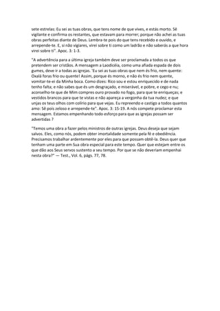 sete estrelas: Eu sei as tuas obras, que tens nome de que vives, e estás morto. Sê
vigilante e confirma os restantes, que estavam para morrer; porque não achei as tuas
obras perfeitas diante de Deus. Lembra-te pois do que tens recebido e ouvido, e
arrepende-te. E, si não vigiares, virei sobre ti como um ladrão e não saberás a que hora
virei sobre ti". Apoc. 3: 1-3.

"A advertência para a última igreja também deve ser proclamada a todos os que
pretendem ser cristãos. A mensagem a Laodicéia, como uma afiada espada de dois
gumes, deve ir a todas as igrejas. 'Eu sei as tuas obras que nem és frio, nem quente:
Oxalá foras frio ou quente! Assim, porque és morno, e não és frio nem quente,
vomitar-te-ei da Minha boca. Como dizes: Rico sou e estou enriquecido e de nada
tenho falta; e não sabes que és um desgraçado, e miserável, e pobre, e cego e nu;
aconselho-te que de Mim compres ouro provado no fogo, para que te enriqueças; e
vestidos brancos para que te vistas e não apareça a vergonha da tua nudez; e que
unjas os teus olhos com colírio para que vejas. Eu repreendo e castigo a todos quantos
amo: Sê pois zeloso e arrepende-te". Apoc. 3: 15-19. A nós compete proclamar esta
mensagem. Estamos empenhando todo esforço para que as igrejas possam ser
advertidas ?

"Temos uma obra a fazer pelos ministros de outras igrejas. Deus deseja que sejam
salvos. Eles, como nós, podem obter imortalidade somente pela fé e obediência.
Precisamos trabalhar ardentemente por eles para que possam obtê-la. Deus quer que
tenham uma parte em Sua obra especial para este tempo. Quer que estejam entre os
que dão aos Seus servos sustento a seu tempo. Por que se não deveriam empenhai
nesta obra?" — Test., Vol. 6, págs. 77, 78.
 