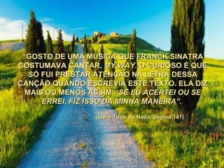 “ GOSTO DE UMA MÚSICA QUE FRANCK SINATRA COSTUMAVA CANTAR,  MY WAY.  O CURIOSO É QUE SÓ FUI PRESTAR ATENÇÃO NA LETRA DESSA CANÇÃO QUANDO ESCREVIA ESTE TEXTO. ELA DIZ MAIS OU MENOS ASSIM:  ‘SE EU ACERTEI OU SE ERREI, FIZ ISSO DA MINHA MANEIRA”.   (Livro Tudo ou Nada, página 141) 