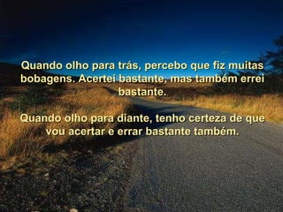 Quando olho para trás, percebo que fiz muitas bobagens. Acertei bastante, mas também errei bastante. Quando olho para diante, tenho certeza de que vou acertar e errar bastante também. 
