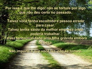 Por isso é que lhe digo: não se torture por algo que não deu certo no passado. Talvez você tenha escolhido a pessoa errada para casar. Talvez tenha saído da melhor empresa onde poderia trabalhar. Talvez tenha mandado uma filha grávida embora de casa. Não importa o que você fez, não se torture. 