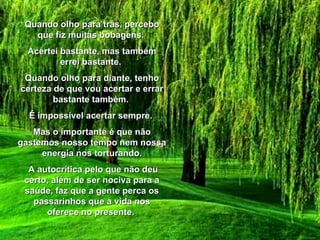 Quando olho para trás, percebo que fiz muitas bobagens.  Acertei bastante, mas também errei bastante.  Quando olho para diante, tenho certeza de que vou acertar e errar bastante também.  É impossível acertar sempre.  Mas o importante é que não gastemos nosso tempo nem nossa energia nos torturando. A autocrítica pelo que não deu certo, além de ser nociva para a saúde, faz que a gente perca os passarinhos que a vida nos oferece no presente.  