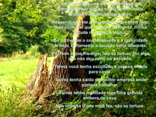 Um dia destes, um dos meus filhos me perguntou por que eu tomei determinada decisão estúpida tempos atrás.  Respondi que me arrependia do que tinha feito, mas expliquei que, naquele momento, minha atitude me parecia lógica.  Se eu tivesse o conhecimento e a maturidade de hoje, certamente a decisão seria diferente.  Por isso é que lhe digo: não se torture por algo que não deu certo no passado.  Talvez você tenha escolhido a pessoa errada para casar.  Talvez tenha saído da melhor empresa onde poderia trabalhar.  Talvez tenha mandado uma filha grávida embora de casa.  Não importa o que você fez, não se torture .   